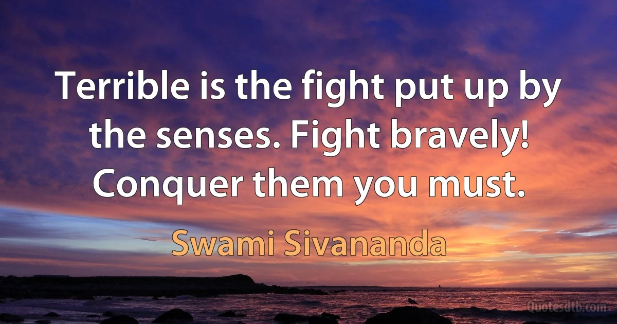 Terrible is the fight put up by the senses. Fight bravely! Conquer them you must. (Swami Sivananda)