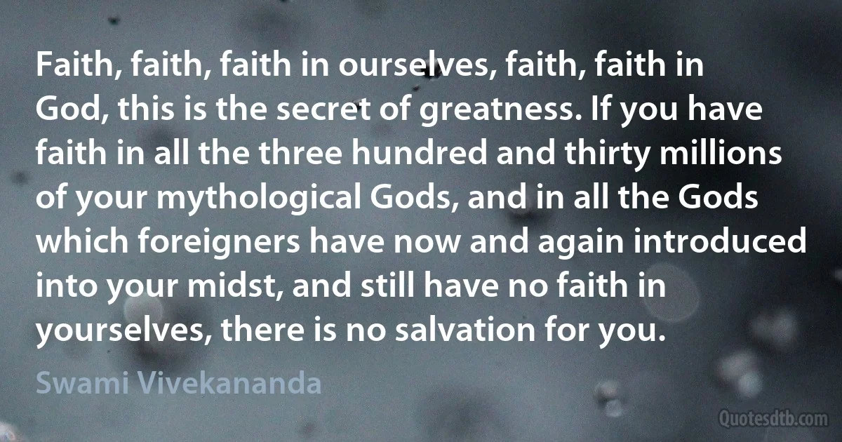 Faith, faith, faith in ourselves, faith, faith in God, this is the secret of greatness. If you have faith in all the three hundred and thirty millions of your mythological Gods, and in all the Gods which foreigners have now and again introduced into your midst, and still have no faith in yourselves, there is no salvation for you. (Swami Vivekananda)