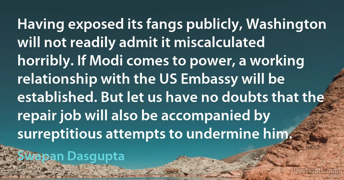 Having exposed its fangs publicly, Washington will not readily admit it miscalculated horribly. If Modi comes to power, a working relationship with the US Embassy will be established. But let us have no doubts that the repair job will also be accompanied by surreptitious attempts to undermine him. (Swapan Dasgupta)