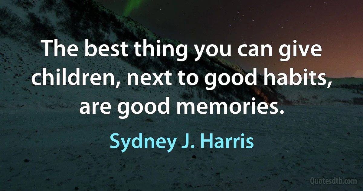 The best thing you can give children, next to good habits, are good memories. (Sydney J. Harris)