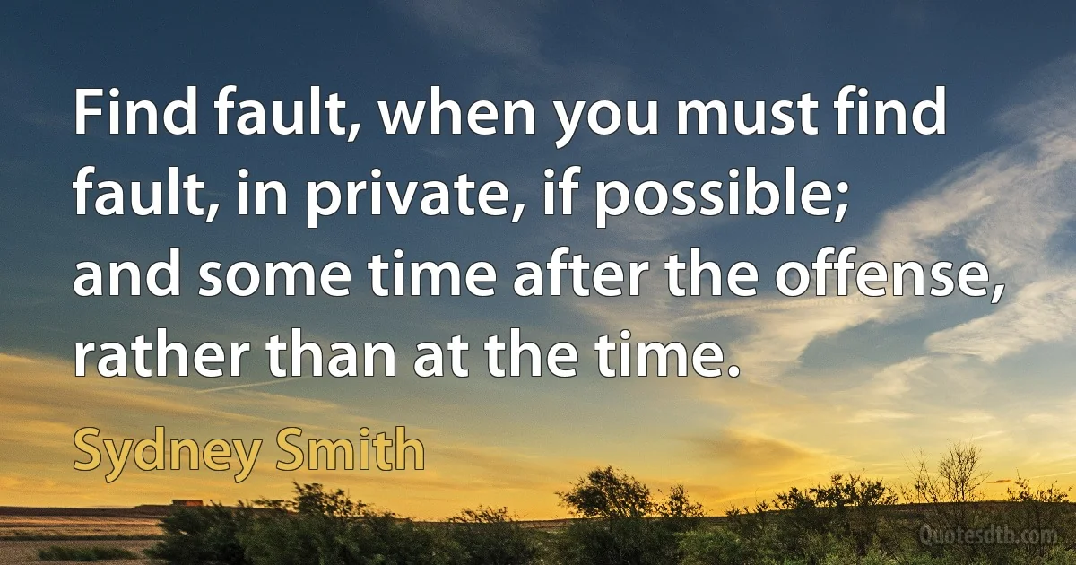 Find fault, when you must find fault, in private, if possible; and some time after the offense, rather than at the time. (Sydney Smith)