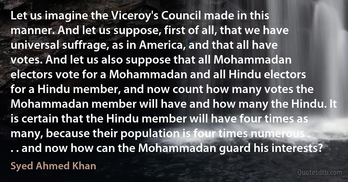 Let us imagine the Viceroy's Council made in this manner. And let us suppose, first of all, that we have universal suffrage, as in America, and that all have votes. And let us also suppose that all Mohammadan electors vote for a Mohammadan and all Hindu electors for a Hindu member, and now count how many votes the Mohammadan member will have and how many the Hindu. It is certain that the Hindu member will have four times as many, because their population is four times numerous . . . and now how can the Mohammadan guard his interests? (Syed Ahmed Khan)