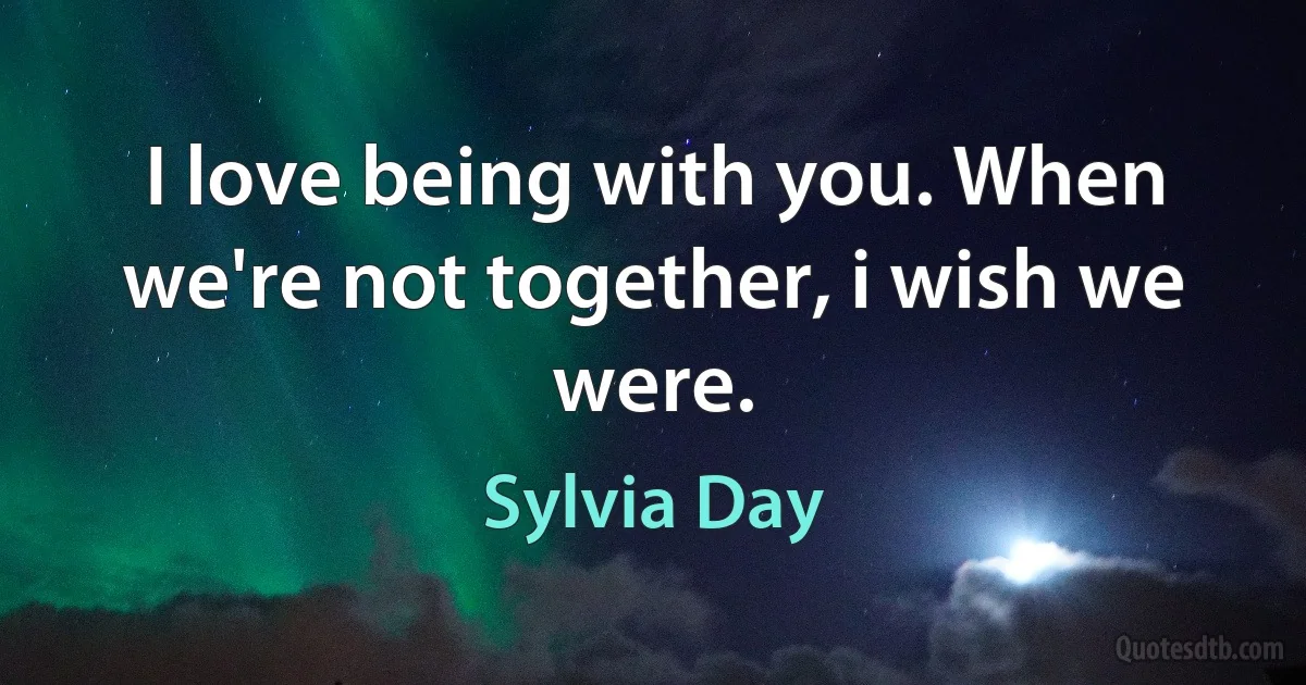 I love being with you. When we're not together, i wish we were. (Sylvia Day)