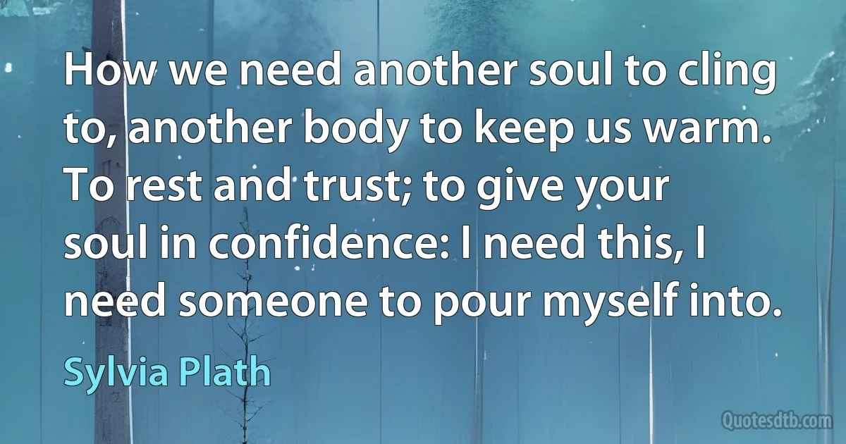 How we need another soul to cling to, another body to keep us warm. To rest and trust; to give your soul in confidence: I need this, I need someone to pour myself into. (Sylvia Plath)