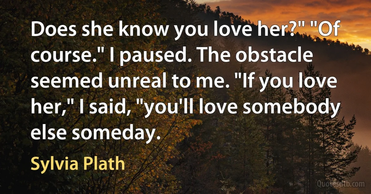 Does she know you love her?" "Of course." I paused. The obstacle seemed unreal to me. "If you love her," I said, "you'll love somebody else someday. (Sylvia Plath)