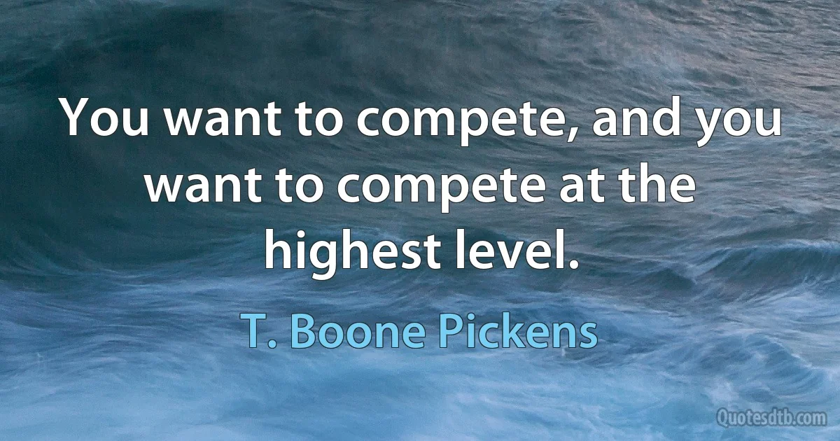 You want to compete, and you want to compete at the highest level. (T. Boone Pickens)