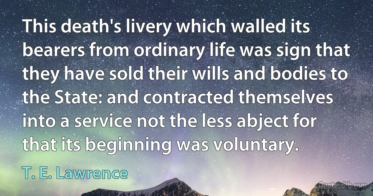 This death's livery which walled its bearers from ordinary life was sign that they have sold their wills and bodies to the State: and contracted themselves into a service not the less abject for that its beginning was voluntary. (T. E. Lawrence)