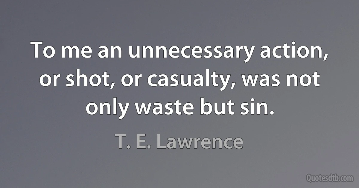 To me an unnecessary action, or shot, or casualty, was not only waste but sin. (T. E. Lawrence)