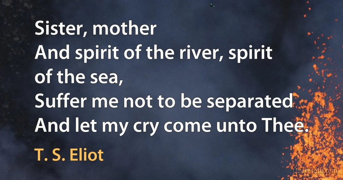 Sister, mother
And spirit of the river, spirit of the sea,
Suffer me not to be separated And let my cry come unto Thee. (T. S. Eliot)