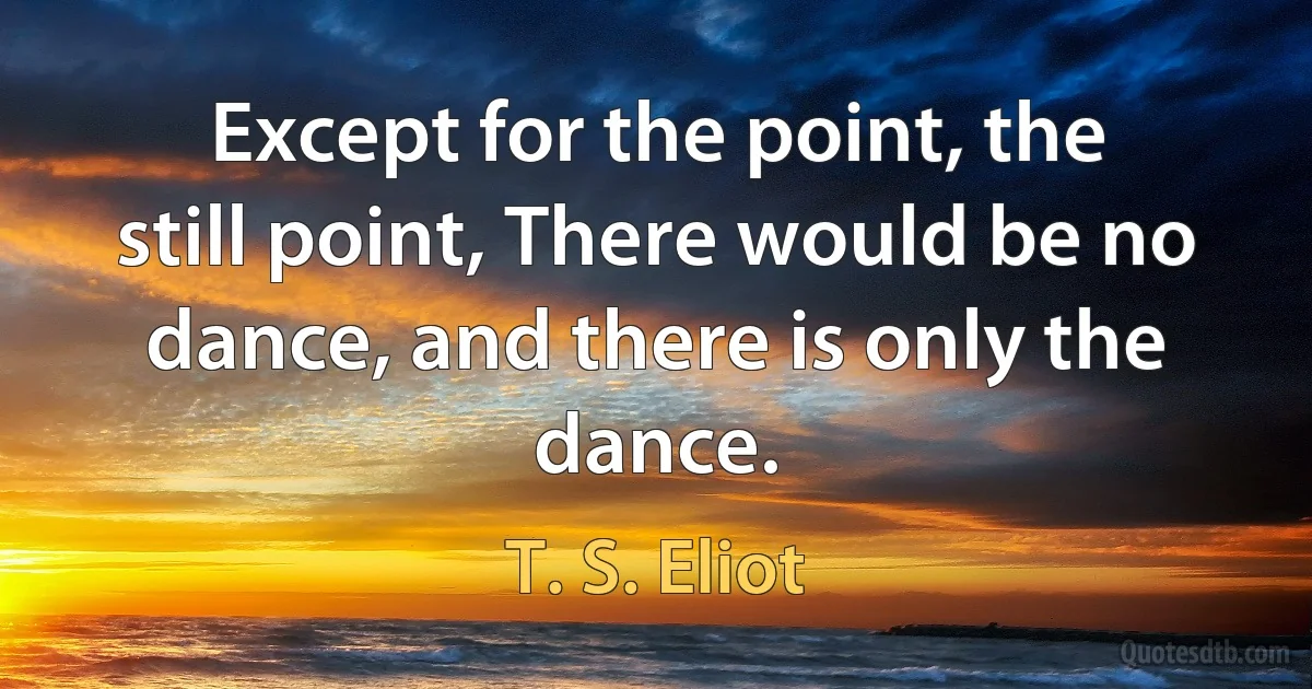 Except for the point, the still point, There would be no dance, and there is only the dance. (T. S. Eliot)