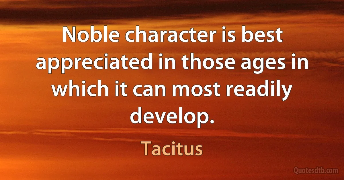 Noble character is best appreciated in those ages in which it can most readily develop. (Tacitus)