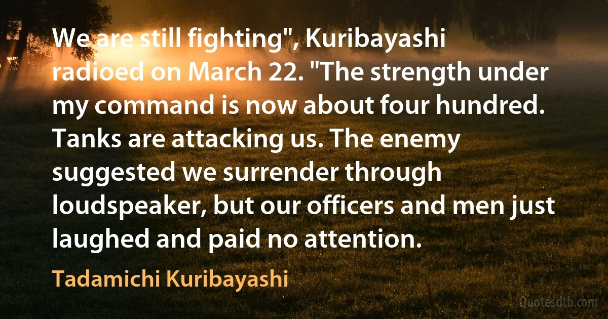 We are still fighting", Kuribayashi radioed on March 22. "The strength under my command is now about four hundred. Tanks are attacking us. The enemy suggested we surrender through loudspeaker, but our officers and men just laughed and paid no attention. (Tadamichi Kuribayashi)