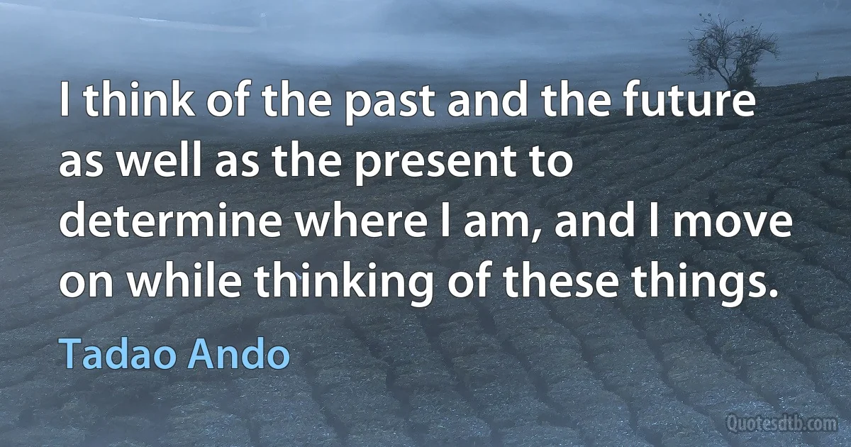 I think of the past and the future as well as the present to determine where I am, and I move on while thinking of these things. (Tadao Ando)