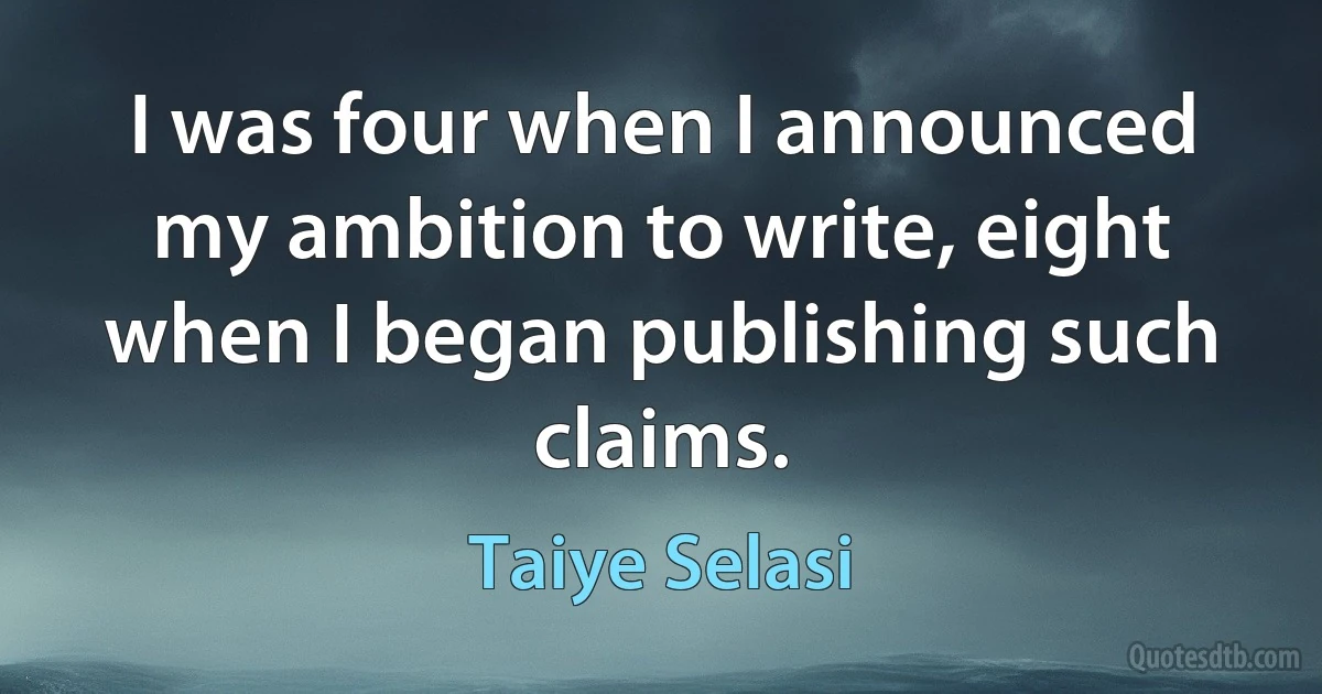 I was four when I announced my ambition to write, eight when I began publishing such claims. (Taiye Selasi)