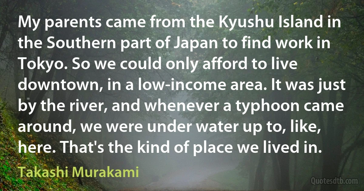 My parents came from the Kyushu Island in the Southern part of Japan to find work in Tokyo. So we could only afford to live downtown, in a low-income area. It was just by the river, and whenever a typhoon came around, we were under water up to, like, here. That's the kind of place we lived in. (Takashi Murakami)