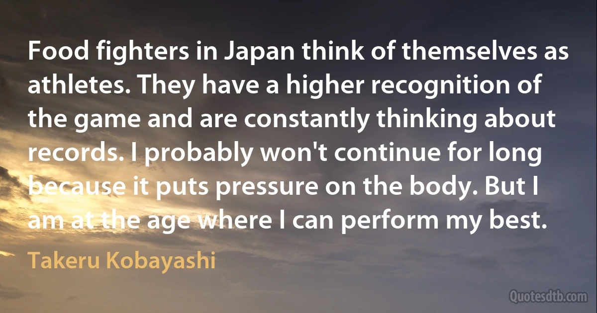 Food fighters in Japan think of themselves as athletes. They have a higher recognition of the game and are constantly thinking about records. I probably won't continue for long because it puts pressure on the body. But I am at the age where I can perform my best. (Takeru Kobayashi)