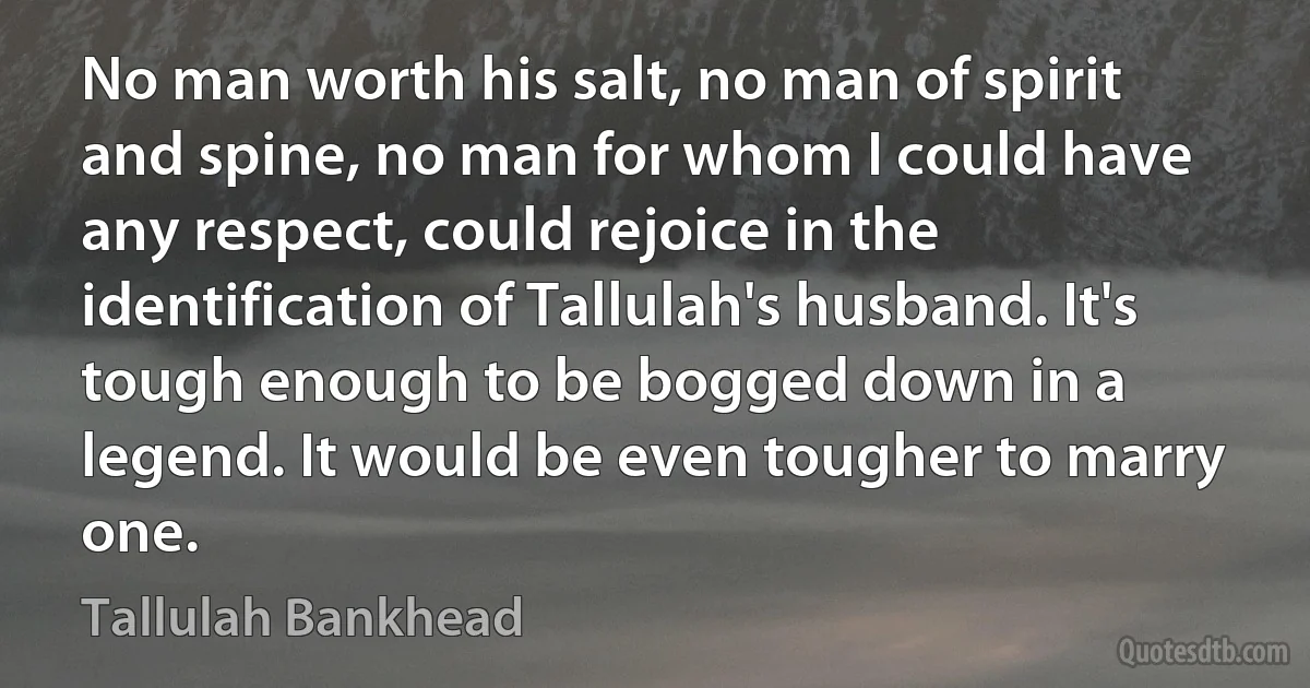 No man worth his salt, no man of spirit and spine, no man for whom I could have any respect, could rejoice in the identification of Tallulah's husband. It's tough enough to be bogged down in a legend. It would be even tougher to marry one. (Tallulah Bankhead)