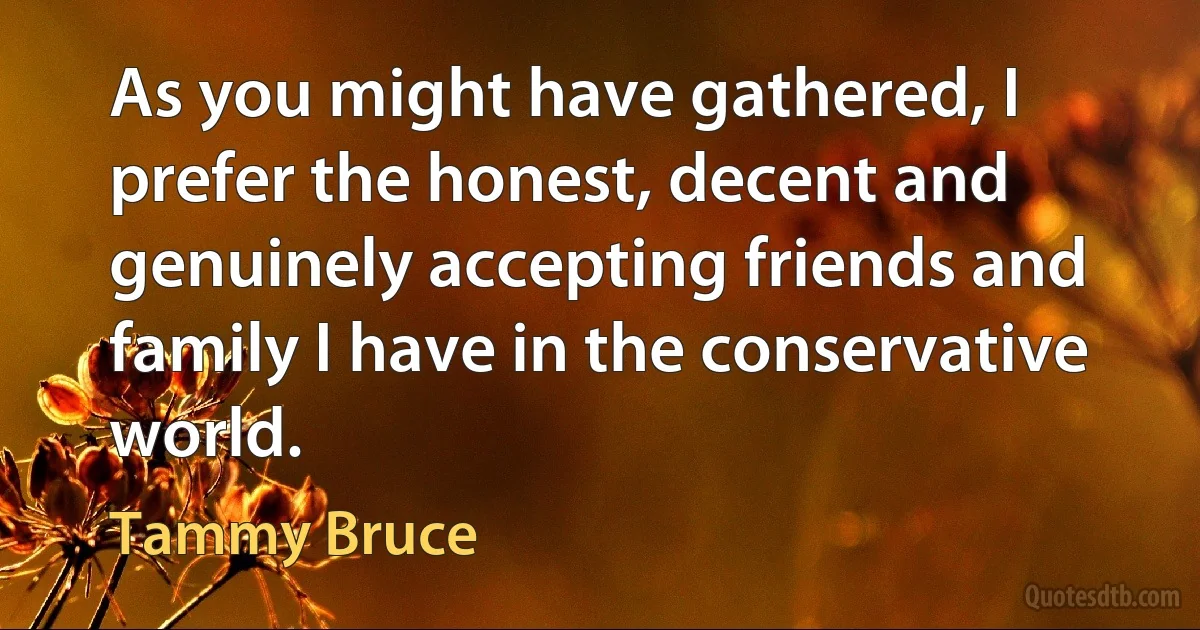 As you might have gathered, I prefer the honest, decent and genuinely accepting friends and family I have in the conservative world. (Tammy Bruce)