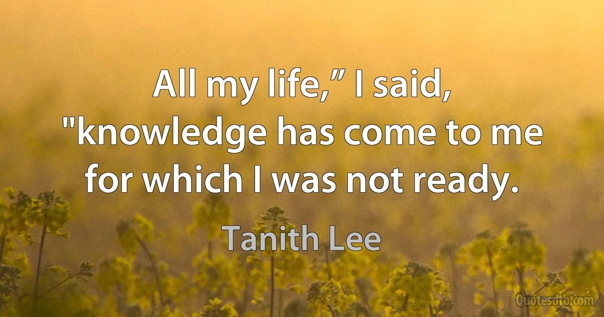 All my life,” I said, "knowledge has come to me for which I was not ready. (Tanith Lee)