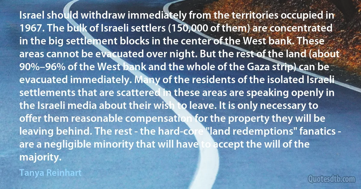 Israel should withdraw immediately from the territories occupied in 1967. The bulk of Israeli settlers (150,000 of them) are concentrated in the big settlement blocks in the center of the West bank. These areas cannot be evacuated over night. But the rest of the land (about 90%–96% of the West bank and the whole of the Gaza strip) can be evacuated immediately. Many of the residents of the isolated Israeli settlements that are scattered in these areas are speaking openly in the Israeli media about their wish to leave. It is only necessary to offer them reasonable compensation for the property they will be leaving behind. The rest - the hard-core "land redemptions" fanatics - are a negligible minority that will have to accept the will of the majority. (Tanya Reinhart)