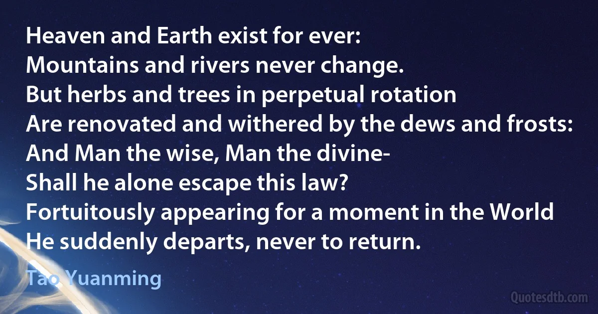 Heaven and Earth exist for ever:
Mountains and rivers never change.
But herbs and trees in perpetual rotation
Are renovated and withered by the dews and frosts:
And Man the wise, Man the divine-
Shall he alone escape this law?
Fortuitously appearing for a moment in the World
He suddenly departs, never to return. (Tao Yuanming)