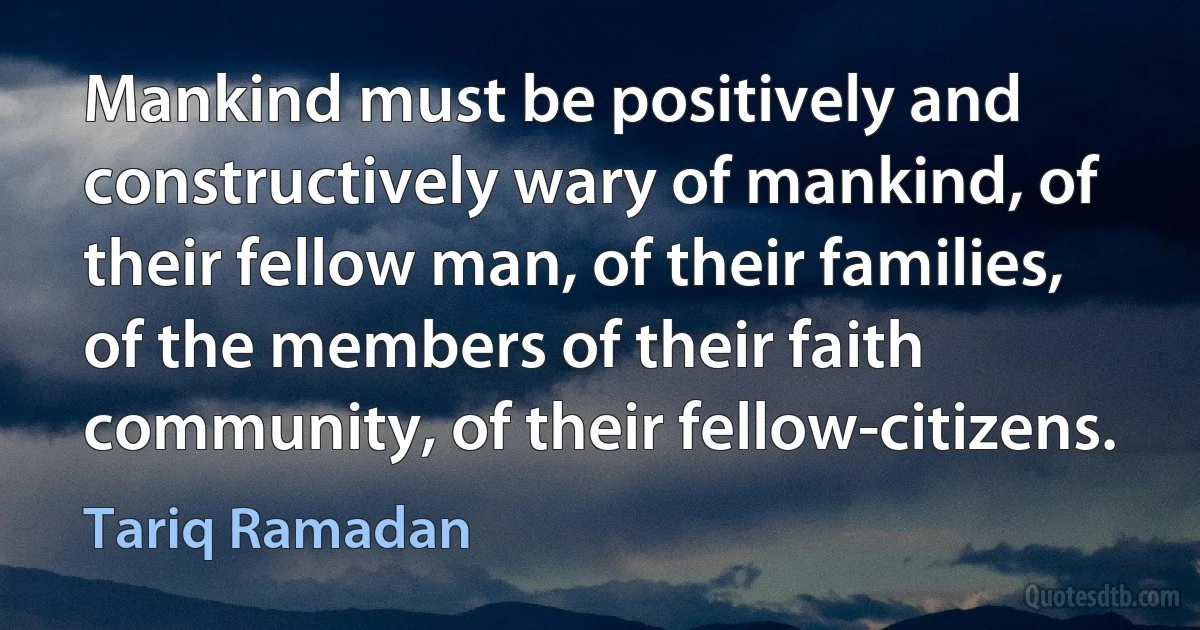 Mankind must be positively and constructively wary of mankind, of their fellow man, of their families, of the members of their faith community, of their fellow-citizens. (Tariq Ramadan)