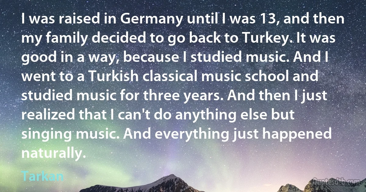 I was raised in Germany until I was 13, and then my family decided to go back to Turkey. It was good in a way, because I studied music. And I went to a Turkish classical music school and studied music for three years. And then I just realized that I can't do anything else but singing music. And everything just happened naturally. (Tarkan)