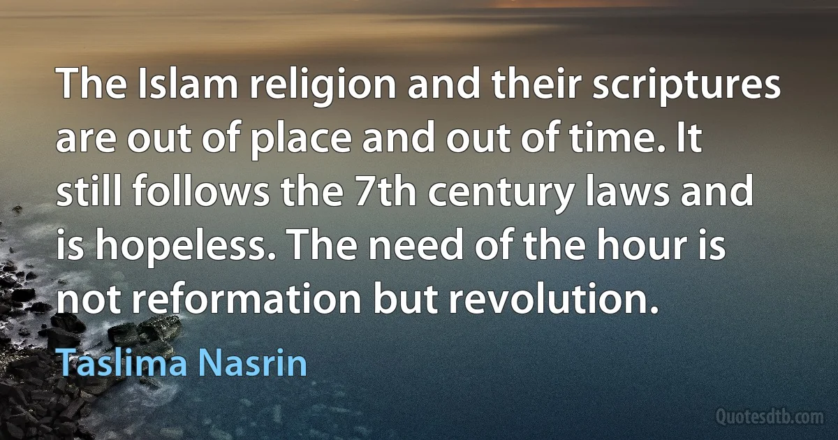 The Islam religion and their scriptures are out of place and out of time. It still follows the 7th century laws and is hopeless. The need of the hour is not reformation but revolution. (Taslima Nasrin)