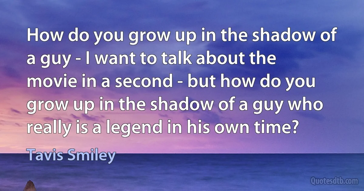 How do you grow up in the shadow of a guy - I want to talk about the movie in a second - but how do you grow up in the shadow of a guy who really is a legend in his own time? (Tavis Smiley)