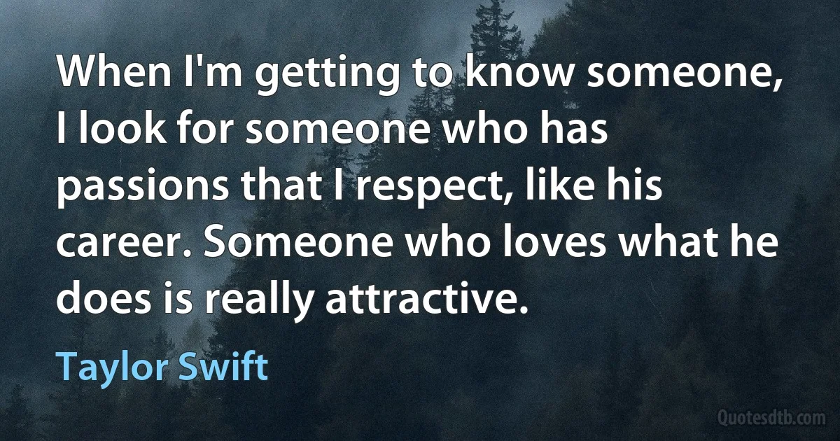 When I'm getting to know someone, I look for someone who has passions that I respect, like his career. Someone who loves what he does is really attractive. (Taylor Swift)