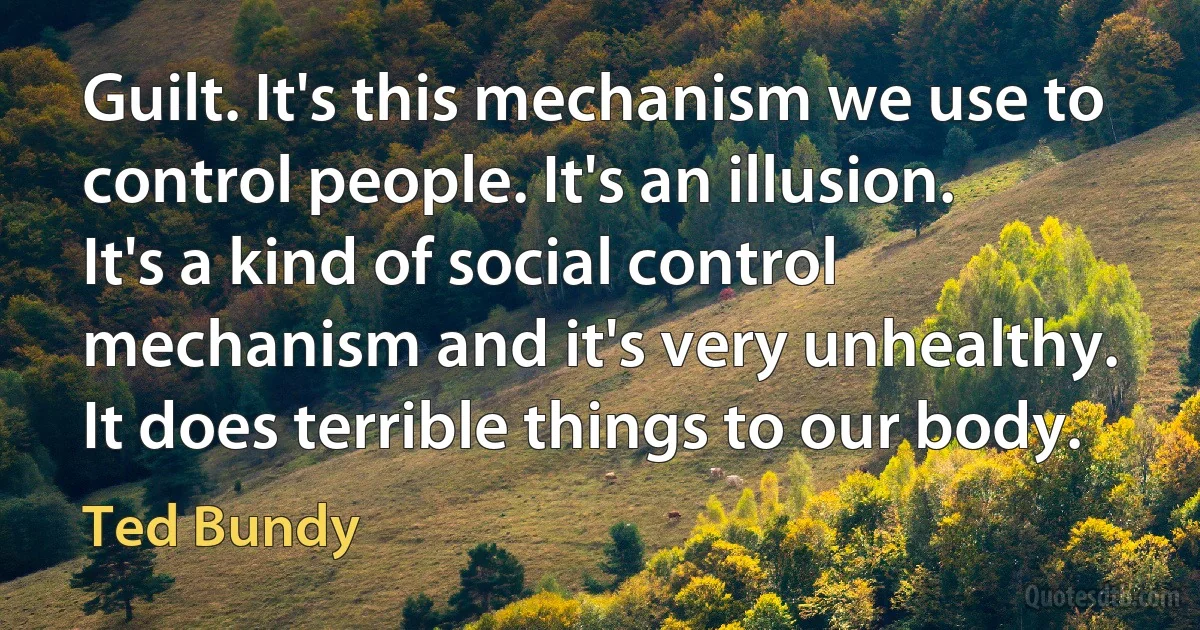 Guilt. It's this mechanism we use to control people. It's an illusion. It's a kind of social control mechanism and it's very unhealthy. It does terrible things to our body. (Ted Bundy)