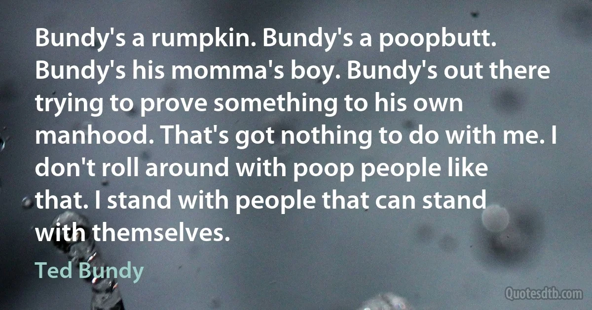 Bundy's a rumpkin. Bundy's a poopbutt. Bundy's his momma's boy. Bundy's out there trying to prove something to his own manhood. That's got nothing to do with me. I don't roll around with poop people like that. I stand with people that can stand with themselves. (Ted Bundy)