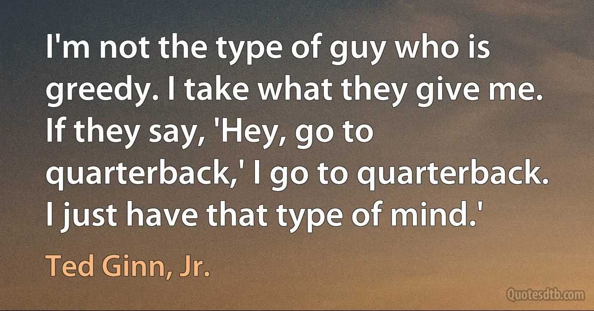 I'm not the type of guy who is greedy. I take what they give me. If they say, 'Hey, go to quarterback,' I go to quarterback. I just have that type of mind.' (Ted Ginn, Jr.)