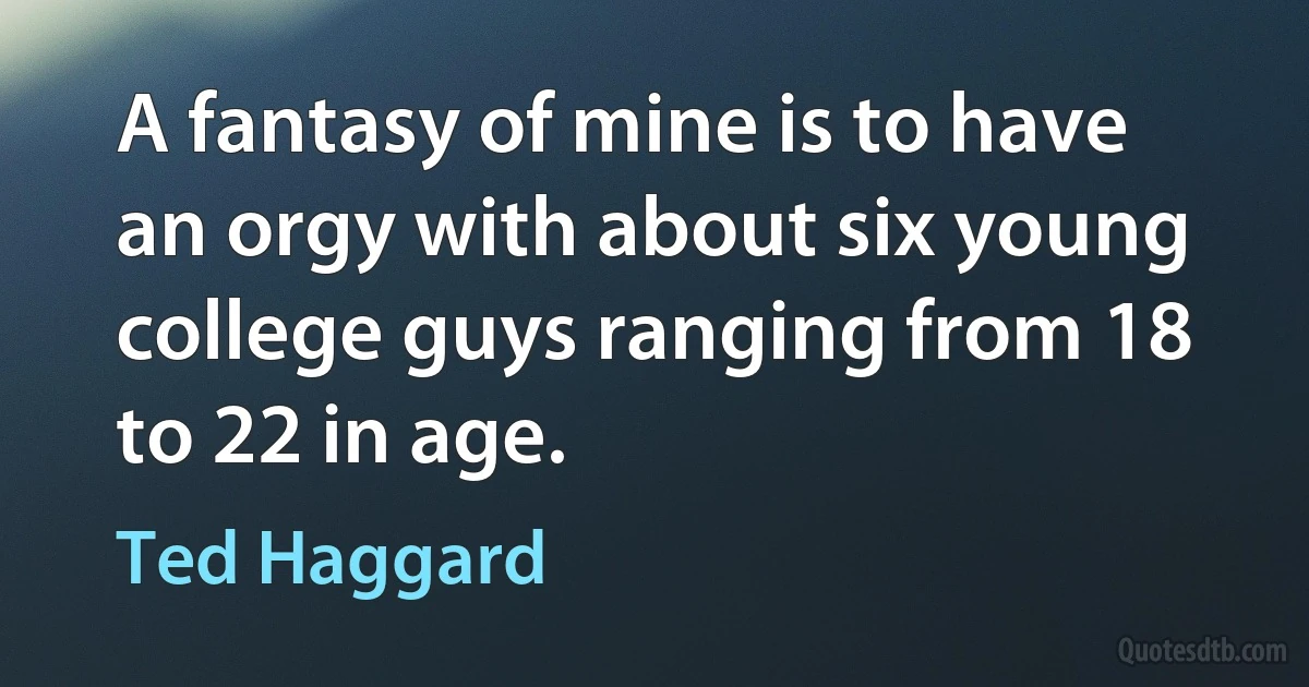 A fantasy of mine is to have an orgy with about six young college guys ranging from 18 to 22 in age. (Ted Haggard)