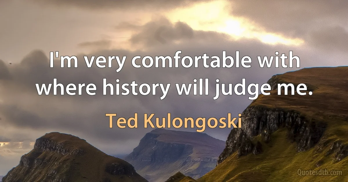 I'm very comfortable with where history will judge me. (Ted Kulongoski)