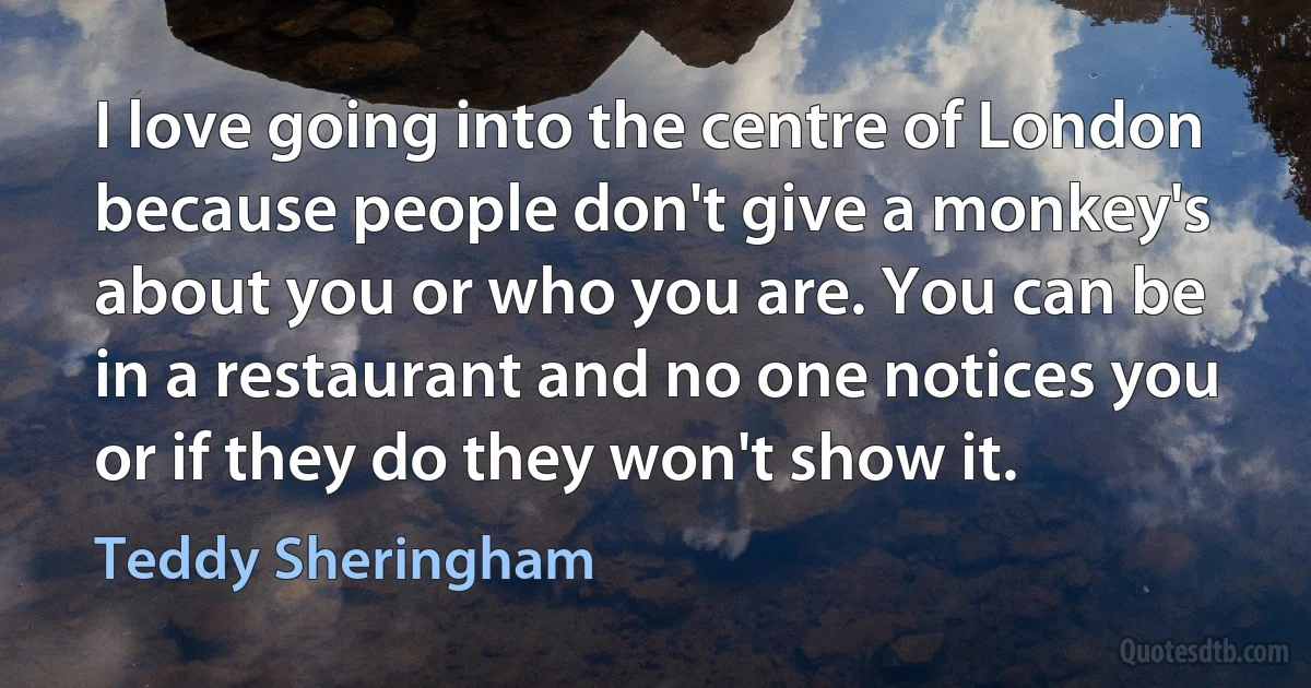 I love going into the centre of London because people don't give a monkey's about you or who you are. You can be in a restaurant and no one notices you or if they do they won't show it. (Teddy Sheringham)