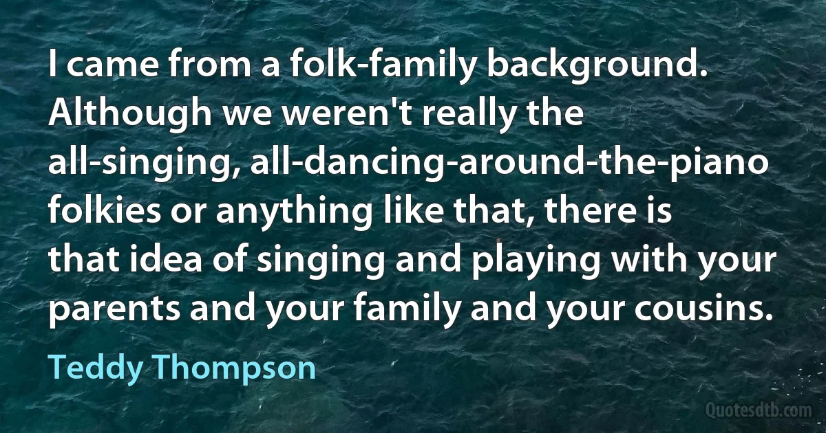 I came from a folk-family background. Although we weren't really the all-singing, all-dancing-around-the-piano folkies or anything like that, there is that idea of singing and playing with your parents and your family and your cousins. (Teddy Thompson)