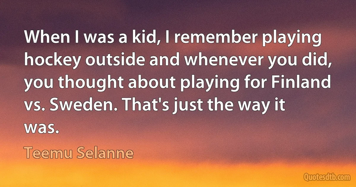 When I was a kid, I remember playing hockey outside and whenever you did, you thought about playing for Finland vs. Sweden. That's just the way it was. (Teemu Selanne)