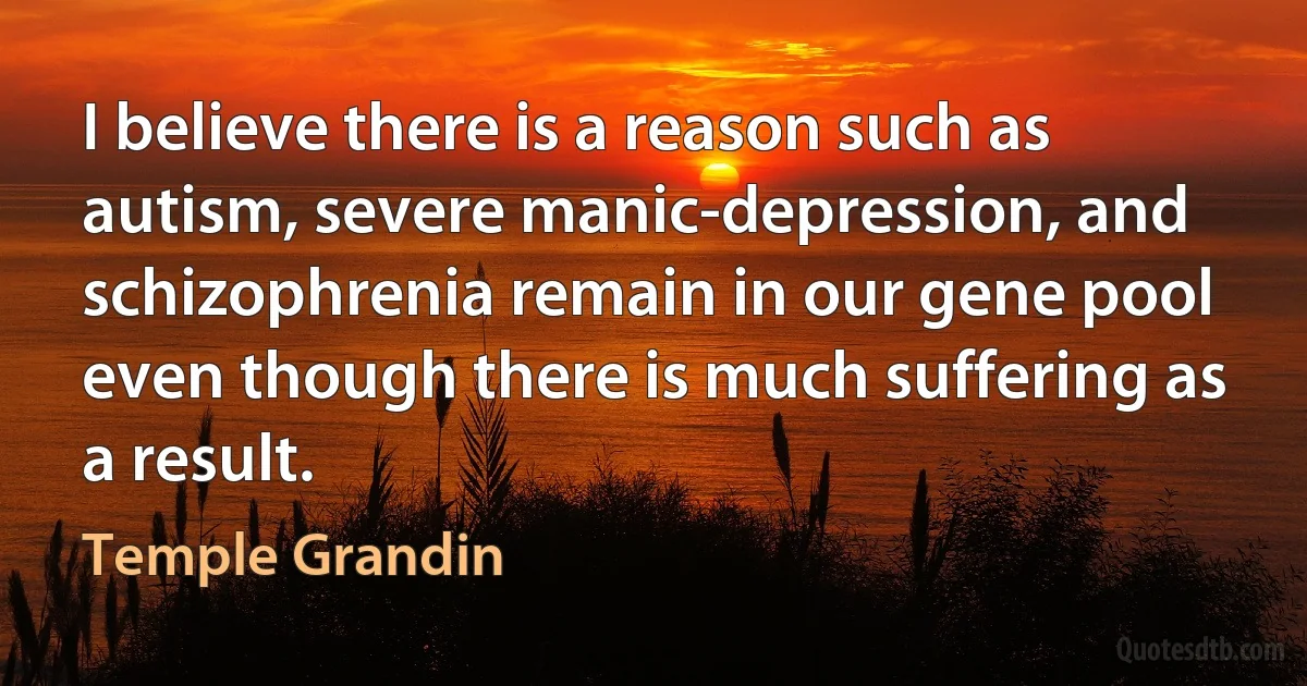 I believe there is a reason such as autism, severe manic-depression, and schizophrenia remain in our gene pool even though there is much suffering as a result. (Temple Grandin)