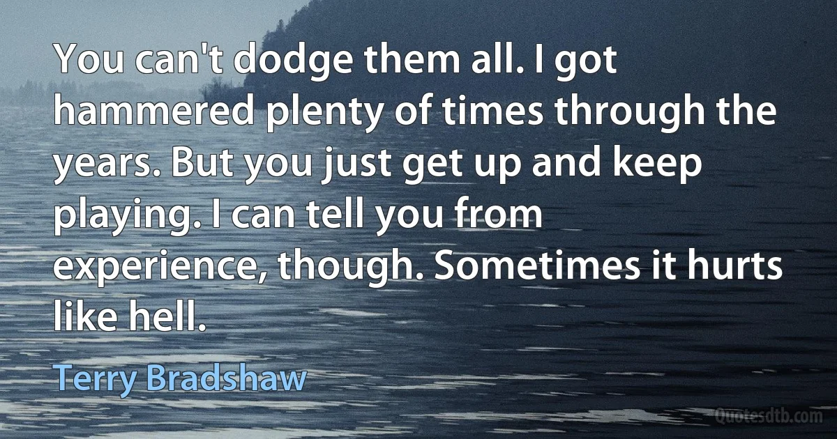 You can't dodge them all. I got hammered plenty of times through the years. But you just get up and keep playing. I can tell you from experience, though. Sometimes it hurts like hell. (Terry Bradshaw)