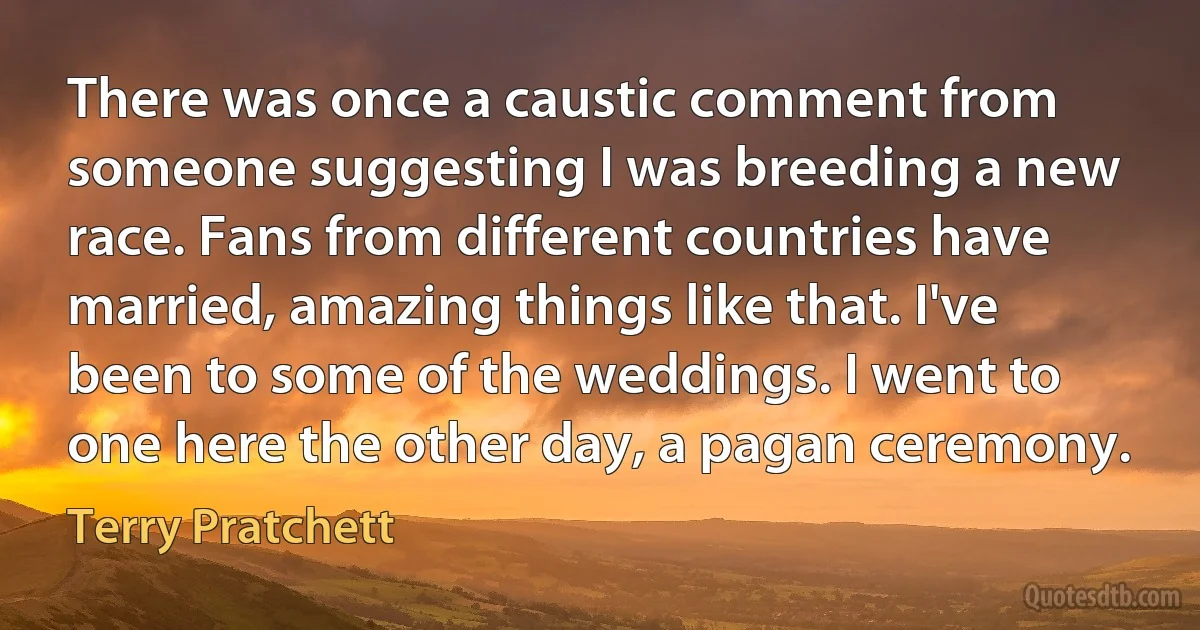 There was once a caustic comment from someone suggesting I was breeding a new race. Fans from different countries have married, amazing things like that. I've been to some of the weddings. I went to one here the other day, a pagan ceremony. (Terry Pratchett)