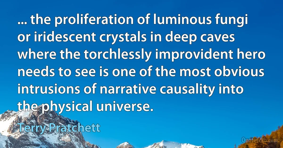 ... the proliferation of luminous fungi or iridescent crystals in deep caves where the torchlessly improvident hero needs to see is one of the most obvious intrusions of narrative causality into the physical universe. (Terry Pratchett)