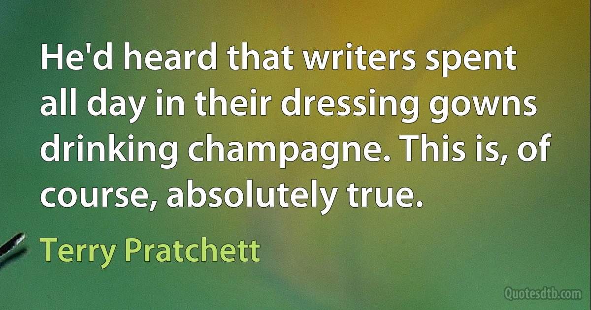 He'd heard that writers spent all day in their dressing gowns drinking champagne. This is, of course, absolutely true. (Terry Pratchett)