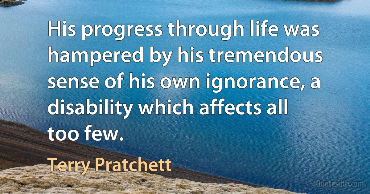 His progress through life was hampered by his tremendous sense of his own ignorance, a disability which affects all too few. (Terry Pratchett)