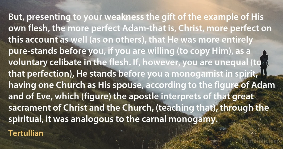 But, presenting to your weakness the gift of the example of His own flesh, the more perfect Adam-that is, Christ, more perfect on this account as well (as on others), that He was more entirely pure-stands before you, if you are willing (to copy Him), as a voluntary celibate in the flesh. If, however, you are unequal (to that perfection), He stands before you a monogamist in spirit, having one Church as His spouse, according to the figure of Adam and of Eve, which (figure) the apostle interprets of that great sacrament of Christ and the Church, (teaching that), through the spiritual, it was analogous to the carnal monogamy. (Tertullian)