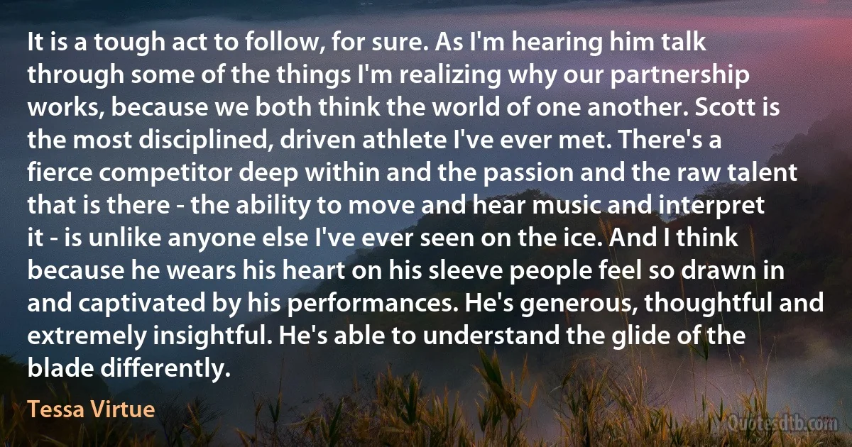 It is a tough act to follow, for sure. As I'm hearing him talk through some of the things I'm realizing why our partnership works, because we both think the world of one another. Scott is the most disciplined, driven athlete I've ever met. There's a fierce competitor deep within and the passion and the raw talent that is there - the ability to move and hear music and interpret it - is unlike anyone else I've ever seen on the ice. And I think because he wears his heart on his sleeve people feel so drawn in and captivated by his performances. He's generous, thoughtful and extremely insightful. He's able to understand the glide of the blade differently. (Tessa Virtue)