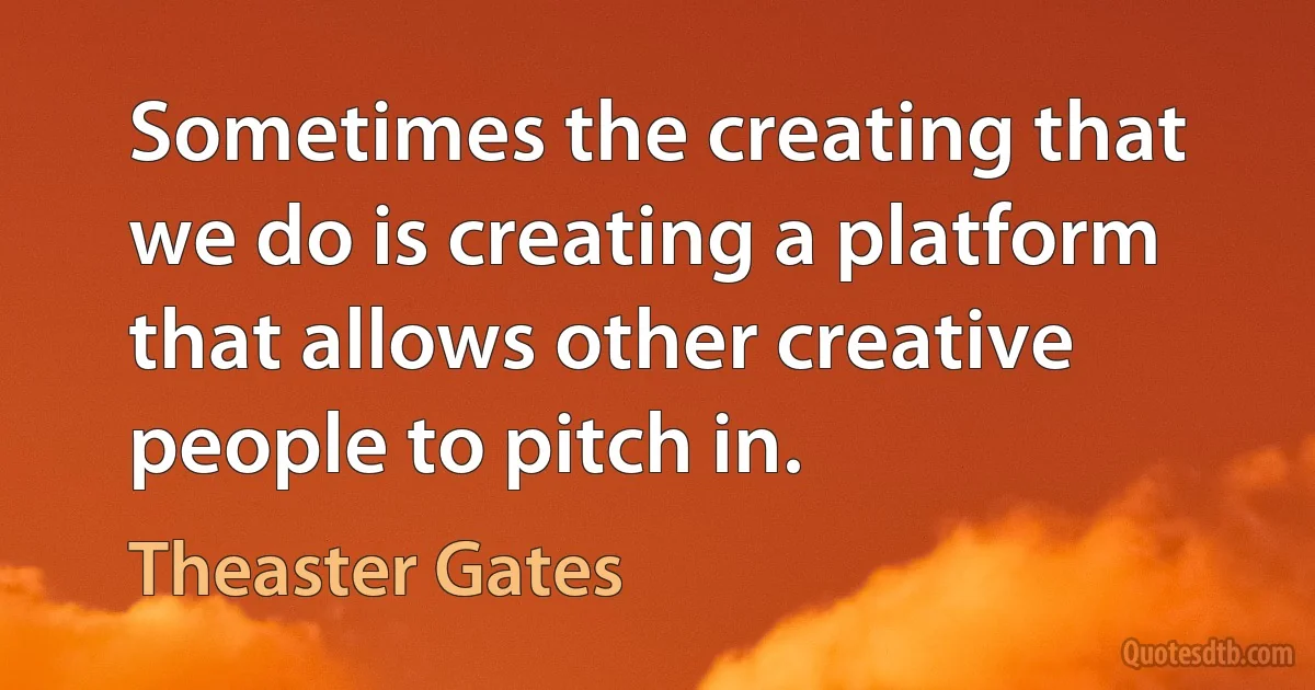 Sometimes the creating that we do is creating a platform that allows other creative people to pitch in. (Theaster Gates)