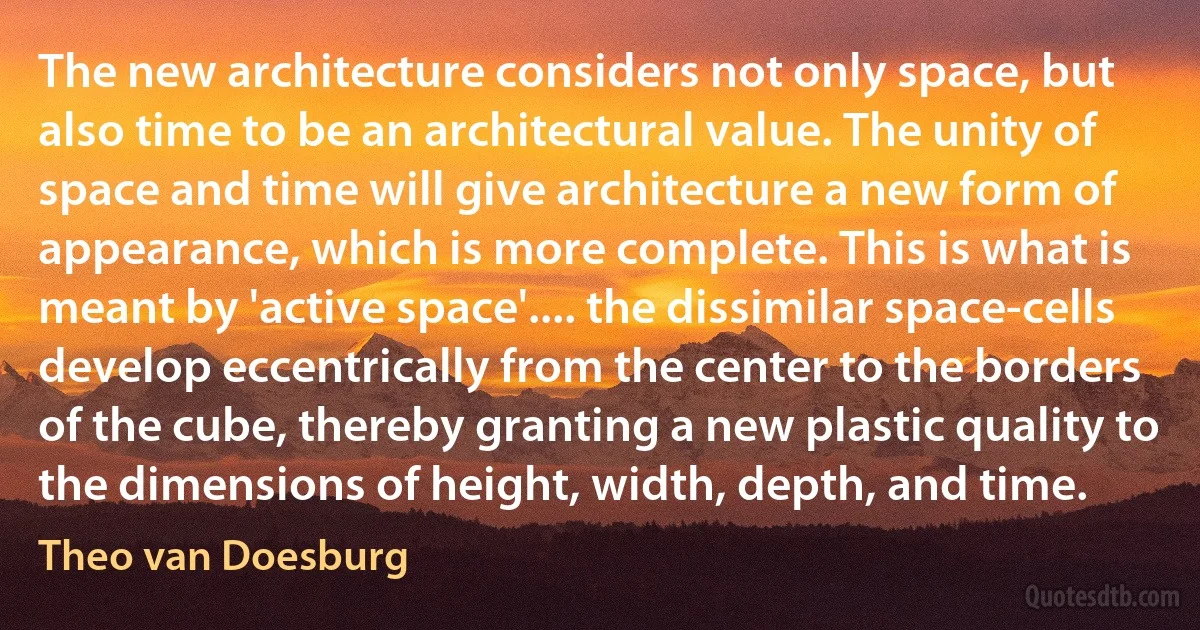 The new architecture considers not only space, but also time to be an architectural value. The unity of space and time will give architecture a new form of appearance, which is more complete. This is what is meant by 'active space'.... the dissimilar space-cells develop eccentrically from the center to the borders of the cube, thereby granting a new plastic quality to the dimensions of height, width, depth, and time. (Theo van Doesburg)