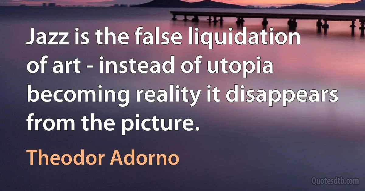 Jazz is the false liquidation of art - instead of utopia becoming reality it disappears from the picture. (Theodor Adorno)