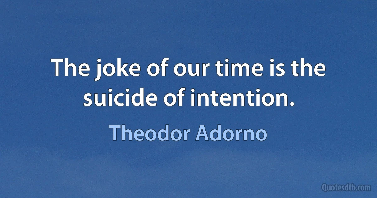 The joke of our time is the suicide of intention. (Theodor Adorno)